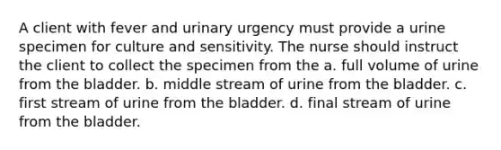 A client with fever and urinary urgency must provide a urine specimen for culture and sensitivity. The nurse should instruct the client to collect the specimen from the a. full volume of urine from the bladder. b. middle stream of urine from the bladder. c. first stream of urine from the bladder. d. final stream of urine from the bladder.