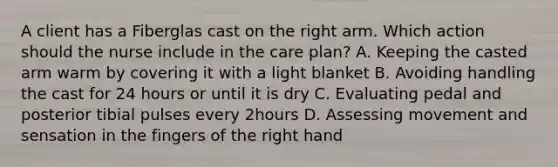 A client has a Fiberglas cast on the right arm. Which action should the nurse include in the care plan? A. Keeping the casted arm warm by covering it with a light blanket B. Avoiding handling the cast for 24 hours or until it is dry C. Evaluating pedal and posterior tibial pulses every 2hours D. Assessing movement and sensation in the fingers of the right hand