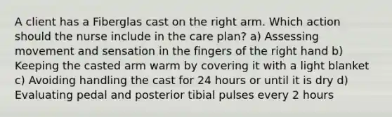 A client has a Fiberglas cast on the right arm. Which action should the nurse include in the care plan? a) Assessing movement and sensation in the fingers of the right hand b) Keeping the casted arm warm by covering it with a light blanket c) Avoiding handling the cast for 24 hours or until it is dry d) Evaluating pedal and posterior tibial pulses every 2 hours