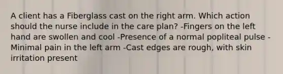 A client has a Fiberglass cast on the right arm. Which action should the nurse include in the care plan? -Fingers on the left hand are swollen and cool -Presence of a normal popliteal pulse -Minimal pain in the left arm -Cast edges are rough, with skin irritation present