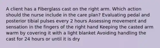 A client has a Fiberglass cast on the right arm. Which action should the nurse include in the care plan? Evaluating pedal and posterior tibial pulses every 2 hours Assessing movement and sensation in the fingers of the right hand Keeping the casted arm warm by covering it with a light blanket Avoiding handling the cast for 24 hours or until it is dry