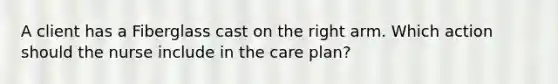 A client has a Fiberglass cast on the right arm. Which action should the nurse include in the care plan?