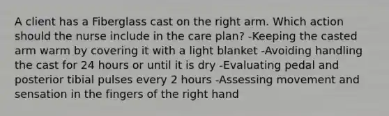 A client has a Fiberglass cast on the right arm. Which action should the nurse include in the care plan? -Keeping the casted arm warm by covering it with a light blanket -Avoiding handling the cast for 24 hours or until it is dry -Evaluating pedal and posterior tibial pulses every 2 hours -Assessing movement and sensation in the fingers of the right hand