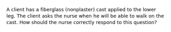 A client has a fiberglass (nonplaster) cast applied to the lower leg. The client asks the nurse when he will be able to walk on the cast. How should the nurse correctly respond to this question?