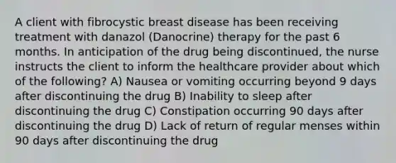 A client with fibrocystic breast disease has been receiving treatment with danazol (Danocrine) therapy for the past 6 months. In anticipation of the drug being discontinued, the nurse instructs the client to inform the healthcare provider about which of the following? A) Nausea or vomiting occurring beyond 9 days after discontinuing the drug B) Inability to sleep after discontinuing the drug C) Constipation occurring 90 days after discontinuing the drug D) Lack of return of regular menses within 90 days after discontinuing the drug