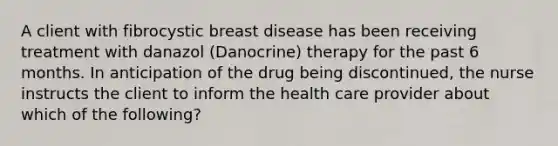 A client with fibrocystic breast disease has been receiving treatment with danazol (Danocrine) therapy for the past 6 months. In anticipation of the drug being discontinued, the nurse instructs the client to inform the health care provider about which of the following?