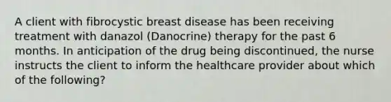 A client with fibrocystic breast disease has been receiving treatment with danazol (Danocrine) therapy for the past 6 months. In anticipation of the drug being discontinued, the nurse instructs the client to inform the healthcare provider about which of the following?