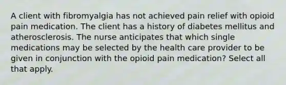 A client with fibromyalgia has not achieved pain relief with opioid pain medication. The client has a history of diabetes mellitus and atherosclerosis. The nurse anticipates that which single medications may be selected by the health care provider to be given in conjunction with the opioid pain medication? Select all that apply.