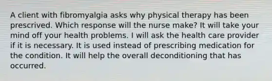 A client with fibromyalgia asks why physical therapy has been prescrived. Which response will the nurse make? It will take your mind off your health problems. I will ask the health care provider if it is necessary. It is used instead of prescribing medication for the condition. It will help the overall deconditioning that has occurred.