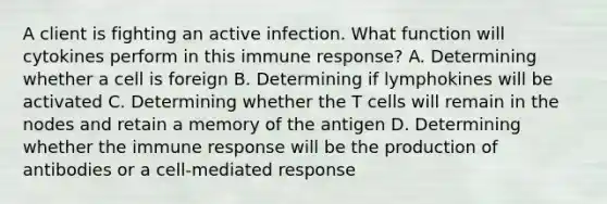 A client is fighting an active infection. What function will cytokines perform in this immune response? A. Determining whether a cell is foreign B. Determining if lymphokines will be activated C. Determining whether the T cells will remain in the nodes and retain a memory of the antigen D. Determining whether the immune response will be the production of antibodies or a cell-mediated response