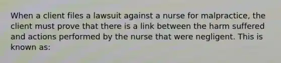 When a client files a lawsuit against a nurse for malpractice, the client must prove that there is a link between the harm suffered and actions performed by the nurse that were negligent. This is known as: