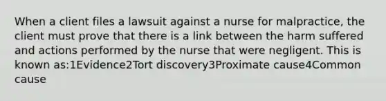 When a client files a lawsuit against a nurse for malpractice, the client must prove that there is a link between the harm suffered and actions performed by the nurse that were negligent. This is known as:1Evidence2Tort discovery3Proximate cause4Common cause