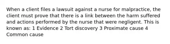 When a client files a lawsuit against a nurse for malpractice, the client must prove that there is a link between the harm suffered and actions performed by the nurse that were negligent. This is known as: 1 Evidence 2 Tort discovery 3 Proximate cause 4 Common cause