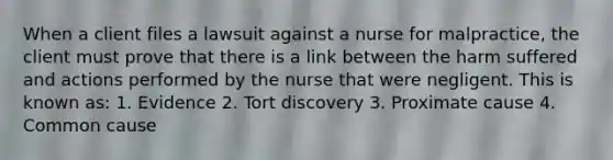 When a client files a lawsuit against a nurse for malpractice, the client must prove that there is a link between the harm suffered and actions performed by the nurse that were negligent. This is known as: 1. Evidence 2. Tort discovery 3. Proximate cause 4. Common cause