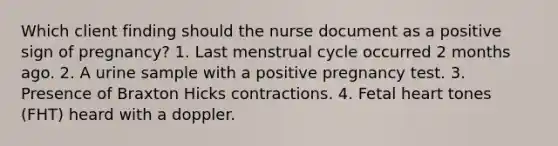 Which client finding should the nurse document as a positive sign of pregnancy? 1. Last menstrual cycle occurred 2 months ago. 2. A urine sample with a positive pregnancy test. 3. Presence of Braxton Hicks contractions. 4. Fetal heart tones (FHT) heard with a doppler.