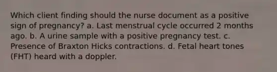 Which client finding should the nurse document as a positive sign of pregnancy? a. Last menstrual cycle occurred 2 months ago. b. A urine sample with a positive pregnancy test. c. Presence of Braxton Hicks contractions. d. Fetal heart tones (FHT) heard with a doppler.