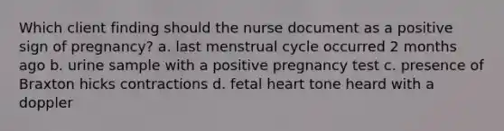 Which client finding should the nurse document as a positive sign of pregnancy? a. last menstrual cycle occurred 2 months ago b. urine sample with a positive pregnancy test c. presence of Braxton hicks contractions d. fetal heart tone heard with a doppler