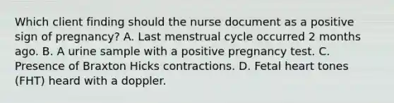 Which client finding should the nurse document as a positive sign of pregnancy? A. Last menstrual cycle occurred 2 months ago. B. A urine sample with a positive pregnancy test. C. Presence of Braxton Hicks contractions. D. Fetal heart tones (FHT) heard with a doppler.