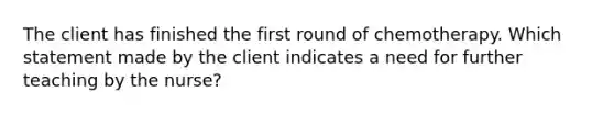 The client has finished the first round of chemotherapy. Which statement made by the client indicates a need for further teaching by the nurse?