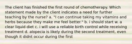 The client has finished the first round of chemotherapy. Which statement made by the client indicates a need for further teaching by the nurse? a. "I can continue taking my vitamins and herbs because they make me feel better." b. i should start w. a clear liquid diet c. i will use a reliable birth control while receiving treatment d. alopecia is likely during the second treatment, even though it didnt occur during the first