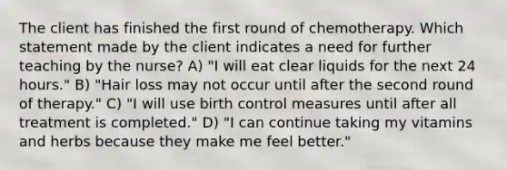 The client has finished the first round of chemotherapy. Which statement made by the client indicates a need for further teaching by the nurse? A) "I will eat clear liquids for the next 24 hours." B) "Hair loss may not occur until after the second round of therapy." C) "I will use birth control measures until after all treatment is completed." D) "I can continue taking my vitamins and herbs because they make me feel better."