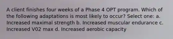 A client finishes four weeks of a Phase 4 OPT program. Which of the following adaptations is most likely to occur? Select one: a. Increased maximal strength b. Increased muscular endurance c. Increased V02 max d. Increased aerobic capacity