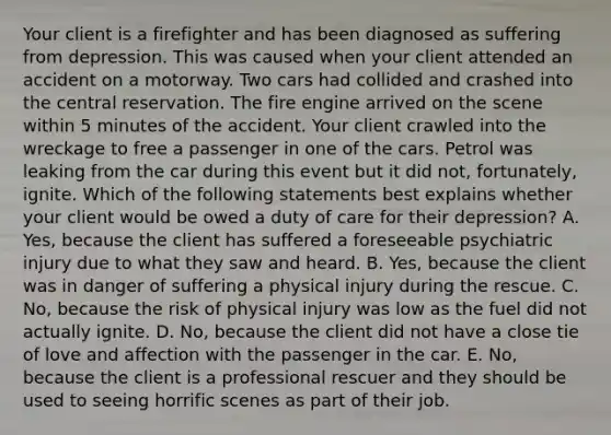 Your client is a firefighter and has been diagnosed as suffering from depression. This was caused when your client attended an accident on a motorway. Two cars had collided and crashed into the central reservation. The fire engine arrived on the scene within 5 minutes of the accident. Your client crawled into the wreckage to free a passenger in one of the cars. Petrol was leaking from the car during this event but it did not, fortunately, ignite. Which of the following statements best explains whether your client would be owed a duty of care for their depression? A. Yes, because the client has suffered a foreseeable psychiatric injury due to what they saw and heard. B. Yes, because the client was in danger of suffering a physical injury during the rescue. C. No, because the risk of physical injury was low as the fuel did not actually ignite. D. No, because the client did not have a close tie of love and affection with the passenger in the car. E. No, because the client is a professional rescuer and they should be used to seeing horrific scenes as part of their job.