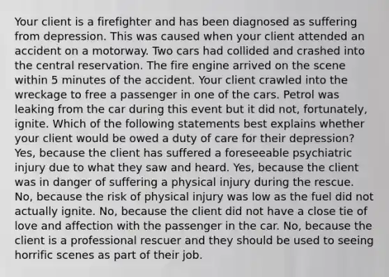 Your client is a firefighter and has been diagnosed as suffering from depression. This was caused when your client attended an accident on a motorway. Two cars had collided and crashed into the central reservation. The fire engine arrived on the scene within 5 minutes of the accident. Your client crawled into the wreckage to free a passenger in one of the cars. Petrol was leaking from the car during this event but it did not, fortunately, ignite. Which of the following statements best explains whether your client would be owed a duty of care for their depression? Yes, because the client has suffered a foreseeable psychiatric injury due to what they saw and heard. Yes, because the client was in danger of suffering a physical injury during the rescue. No, because the risk of physical injury was low as the fuel did not actually ignite. No, because the client did not have a close tie of love and affection with the passenger in the car. No, because the client is a professional rescuer and they should be used to seeing horrific scenes as part of their job.