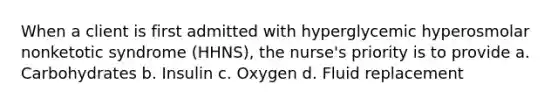 When a client is first admitted with hyperglycemic hyperosmolar nonketotic syndrome (HHNS), the nurse's priority is to provide a. Carbohydrates b. Insulin c. Oxygen d. Fluid replacement