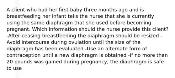 A client who had her first baby three months ago and is breastfeeding her infant tells the nurse that she is currently using the same diaphragm that she used before becoming pregnant. Which information should the nurse provide this client? -After ceasing breastfeeding the diaphragm should be resized -Avoid intercourse during ovulation until the size of the diaphragm has been evaluated -Use an alternate form of contraception until a new diaphragm is obtained -If no more than 20 pounds was gained during pregnancy, the diaphragm is safe to use