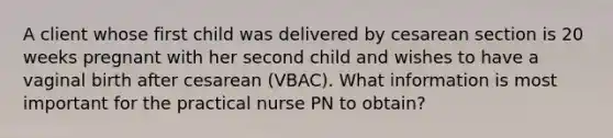 A client whose first child was delivered by cesarean section is 20 weeks pregnant with her second child and wishes to have a vaginal birth after cesarean (VBAC). What information is most important for the practical nurse PN to obtain?