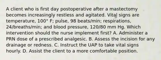 A client who is first day postoperative after a mastectomy becomes increasingly restless and agitated. Vital signs are temperature, 100° F; pulse, 98 beats/min; respirations, 24/breaths/min; and blood pressure, 120/80 mm Hg. Which intervention should the nurse implement first? A. Administer a PRN dose of a prescribed analgesic. B. Assess the incision for any drainage or redness. C. Instruct the UAP to take vital signs hourly. D. Assist the client to a more comfortable position.