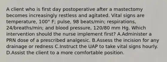 A client who is first day postoperative after a mastectomy becomes increasingly restless and agitated. Vital signs are temperature, 100° F; pulse, 98 beats/min; respirations, 24/breaths/min; and blood pressure, 120/80 mm Hg. Which intervention should the nurse implement first? A.Administer a PRN dose of a prescribed analgesic. B.Assess the incision for any drainage or redness C.Instruct the UAP to take vital signs hourly. D.Assist the client to a more comfortable position.