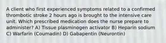 A client who first experienced symptoms related to a confirmed thrombotic stroke 2 hours ago is brought to the intensive care unit. Which prescribed medication does the nurse prepare to administer? A) Tissue plasminogen activator B) Heparin sodium C) Warfarin (Coumadin) D) Gabapentin (Neurontin)