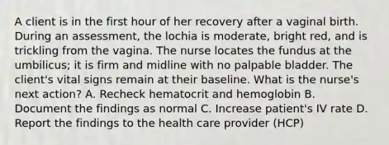 A client is in the first hour of her recovery after a vaginal birth. During an assessment, the lochia is moderate, bright red, and is trickling from the vagina. The nurse locates the fundus at the umbilicus; it is firm and midline with no palpable bladder. The client's vital signs remain at their baseline. What is the nurse's next action? A. Recheck hematocrit and hemoglobin B. Document the findings as normal C. Increase patient's IV rate D. Report the findings to the health care provider (HCP)