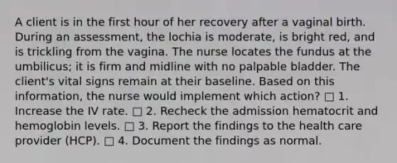 A client is in the first hour of her recovery after a vaginal birth. During an assessment, the lochia is moderate, is bright red, and is trickling from the vagina. The nurse locates the fundus at the umbilicus; it is firm and midline with no palpable bladder. The client's vital signs remain at their baseline. Based on this information, the nurse would implement which action? □ 1. Increase the IV rate. □ 2. Recheck the admission hematocrit and hemoglobin levels. □ 3. Report the findings to the health care provider (HCP). □ 4. Document the findings as normal.