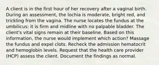 A client is in the first hour of her recovery after a vaginal birth. During an assessment, the lochia is moderate, bright red, and trickling from the vagina. The nurse locates the fundus at the umbilicus; it is firm and midline with no palpable bladder. The client's vital signs remain at their baseline. Based on this information, the nurse would implement which action? Massage the fundus and expel clots. Recheck the admission hematocrit and hemoglobin levels. Request that the health care provider (HCP) assess the client. Document the findings as normal.