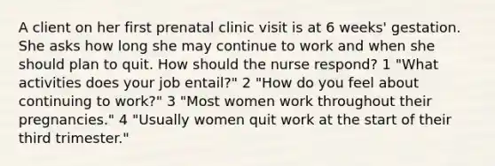 A client on her first prenatal clinic visit is at 6 weeks' gestation. She asks how long she may continue to work and when she should plan to quit. How should the nurse respond? 1 "What activities does your job entail?" 2 "How do you feel about continuing to work?" 3 "Most women work throughout their pregnancies." 4 "Usually women quit work at the start of their third trimester."