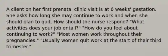 A client on her first prenatal clinic visit is at 6 weeks' gestation. She asks how long she may continue to work and when she should plan to quit. How should the nurse respond? "What activities does your job entail?" "How do you feel about continuing to work?" "Most women work throughout their pregnancies." "Usually women quit work at the start of their third trimester."