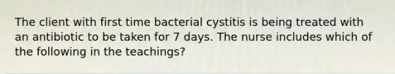 The client with first time bacterial cystitis is being treated with an antibiotic to be taken for 7 days. The nurse includes which of the following in the teachings?