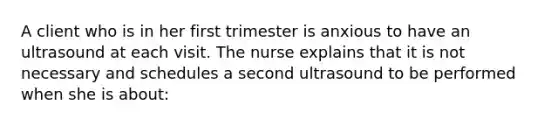 A client who is in her first trimester is anxious to have an ultrasound at each visit. The nurse explains that it is not necessary and schedules a second ultrasound to be performed when she is about: