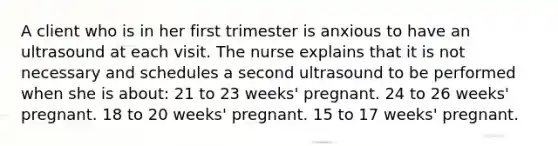 A client who is in her first trimester is anxious to have an ultrasound at each visit. The nurse explains that it is not necessary and schedules a second ultrasound to be performed when she is about: 21 to 23 weeks' pregnant. 24 to 26 weeks' pregnant. 18 to 20 weeks' pregnant. 15 to 17 weeks' pregnant.