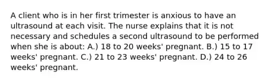 A client who is in her first trimester is anxious to have an ultrasound at each visit. The nurse explains that it is not necessary and schedules a second ultrasound to be performed when she is about: A.) 18 to 20 weeks' pregnant. B.) 15 to 17 weeks' pregnant. C.) 21 to 23 weeks' pregnant. D.) 24 to 26 weeks' pregnant.