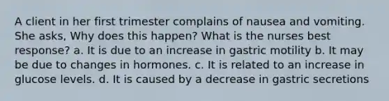 A client in her first trimester complains of nausea and vomiting. She asks, Why does this happen? What is the nurses best response? a. It is due to an increase in gastric motility b. It may be due to changes in hormones. c. It is related to an increase in glucose levels. d. It is caused by a decrease in gastric secretions