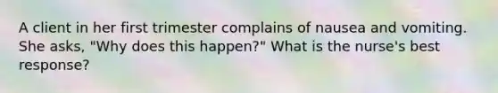 A client in her first trimester complains of nausea and vomiting. She asks, "Why does this happen?" What is the nurse's best response?