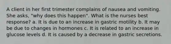 A client in her first trimester complains of nausea and vomiting. She asks, "why does this happen". What is the nurses best response? a. It is due to an increase in gastric motility b. It may be due to changes in hormones c. It is related to an increase in glucose levels d. It is caused by a decrease in gastric secretions.