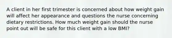 A client in her first trimester is concerned about how weight gain will affect her appearance and questions the nurse concerning dietary restrictions. How much weight gain should the nurse point out will be safe for this client with a low BMI?