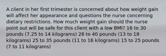 A client in her first trimester is concerned about how weight gain will affect her appearance and questions the nurse concerning dietary restrictions. How much weight gain should the nurse point out will be safe for this client with a low BMI? 16 to 30 pounds (7.25 to 14 kilograms) 28 to 40 pounds (13 to 18 kilograms) 25 to 35 pounds (11 to 16 kilograms) 15 to 25 pounds (7 to 11 kilograms)