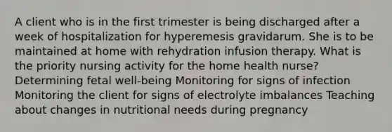 A client who is in the first trimester is being discharged after a week of hospitalization for hyperemesis gravidarum. She is to be maintained at home with rehydration infusion therapy. What is the priority nursing activity for the home health nurse? Determining fetal well-being Monitoring for signs of infection Monitoring the client for signs of electrolyte imbalances Teaching about changes in nutritional needs during pregnancy