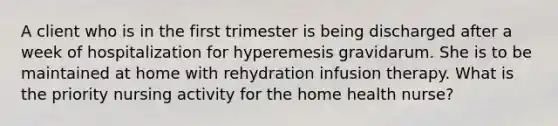 A client who is in the first trimester is being discharged after a week of hospitalization for hyperemesis gravidarum. She is to be maintained at home with rehydration infusion therapy. What is the priority nursing activity for the home health nurse?